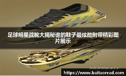足球明星战靴大揭秘谁的鞋子最炫酷附带精彩图片展示
